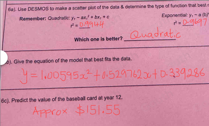 6a). Use DESMOS to make a scatter plot of the data & determine the type of function that best r 
Remember: Quadratic: y_1-ax_1^(2+bx_1)+c Exponential: y_1sim a(b)'
r^2=

r^2= _ 
Which one is better?_ 
b). Give the equation of the model that best fits the data. 
6c). Predict the value of the baseball card at year 12.