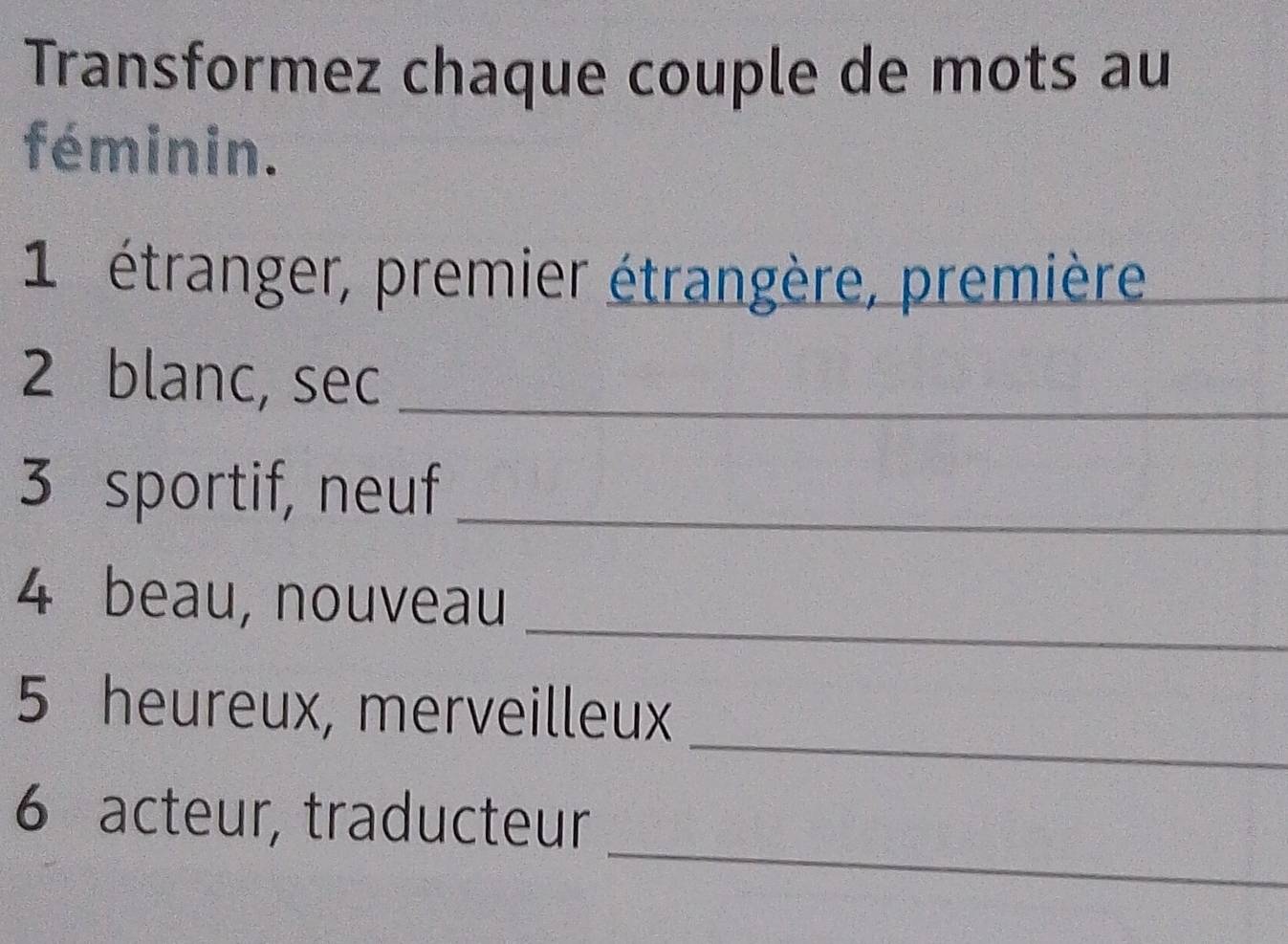 Transformez chaque couple de mots au 
féminin. 
1 étranger, premier étrangère, première_ 
2 blanc, sec_ 
3 sportif, neuf_ 
_ 
4 beau, nouveau 
_ 
5 heureux, merveilleux 
_ 
6 acteur, traducteur