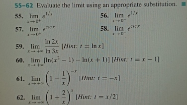 55-62 Evaluate the limit using an appropriate substitution. 
55. limlimits _xto 0^+e^(1/x) 56. limlimits _xto 0^-e^(1/x)
57. limlimits _xto 0^+e^(csc x) 58. limlimits _xto 0^-e^(csc x)
59. limlimits _xto +∈fty  ln 2x/ln 3x  [Hint: t=ln x]
60. limlimits _xto +∈fty [ln (x^2-1)-ln (x+1)] [Hint: t=x-1]
61. limlimits _xto +∈fty (1- 1/x )^-x [Hint: t=-x]
62. limlimits _xto +∈fty (1+ 2/x )^x [Hint: t=x/2]