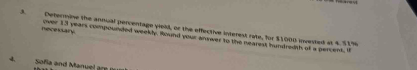Determine the annual percentage yield, or the effective interest rate, for $1000 invested at 4.51%
necessary. 
over 13 years compounded weekly. Round your answer to the nearest hundredth of a percent, if 
4 Sofia and Manuel are