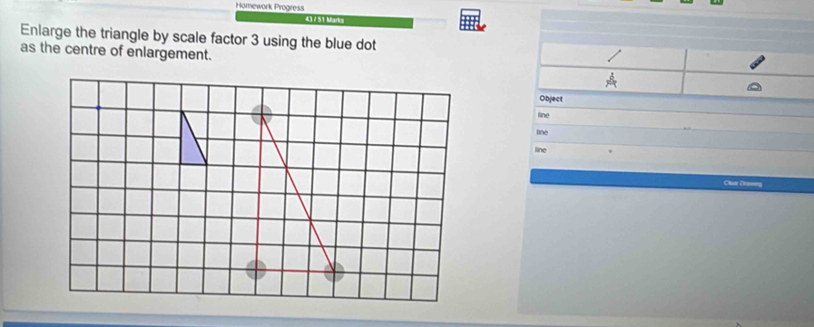 Homework Progress 
43 / 51 Marks 
Enlarge the triangle by scale factor 3 using the blue dot 
as the centre of enlargement. 
Object 
line 
line 
line 
Clsar Drasnng