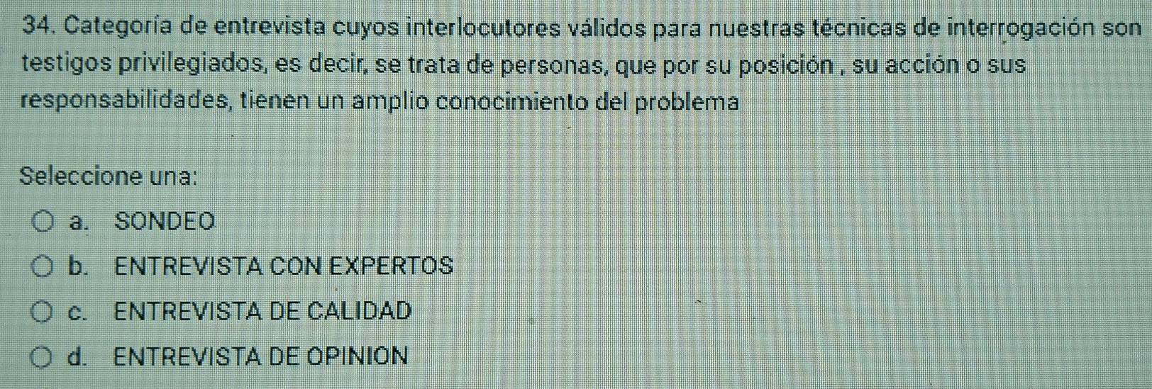 Categoría de entrevista cuyos interlocutores válidos para nuestras técnicas de interrogación son
testigos privilegiados, es decir, se trata de personas, que por su posición , su acción o sus
responsabilidades, tienen un amplio conocimiento del problema
Seleccione una:
a. SONDEQ
b. ENTREVISTA CON EXPERTOS
c. ENTREVISTA DE CALIDAD
d. ENTREVISTA DE OPINION