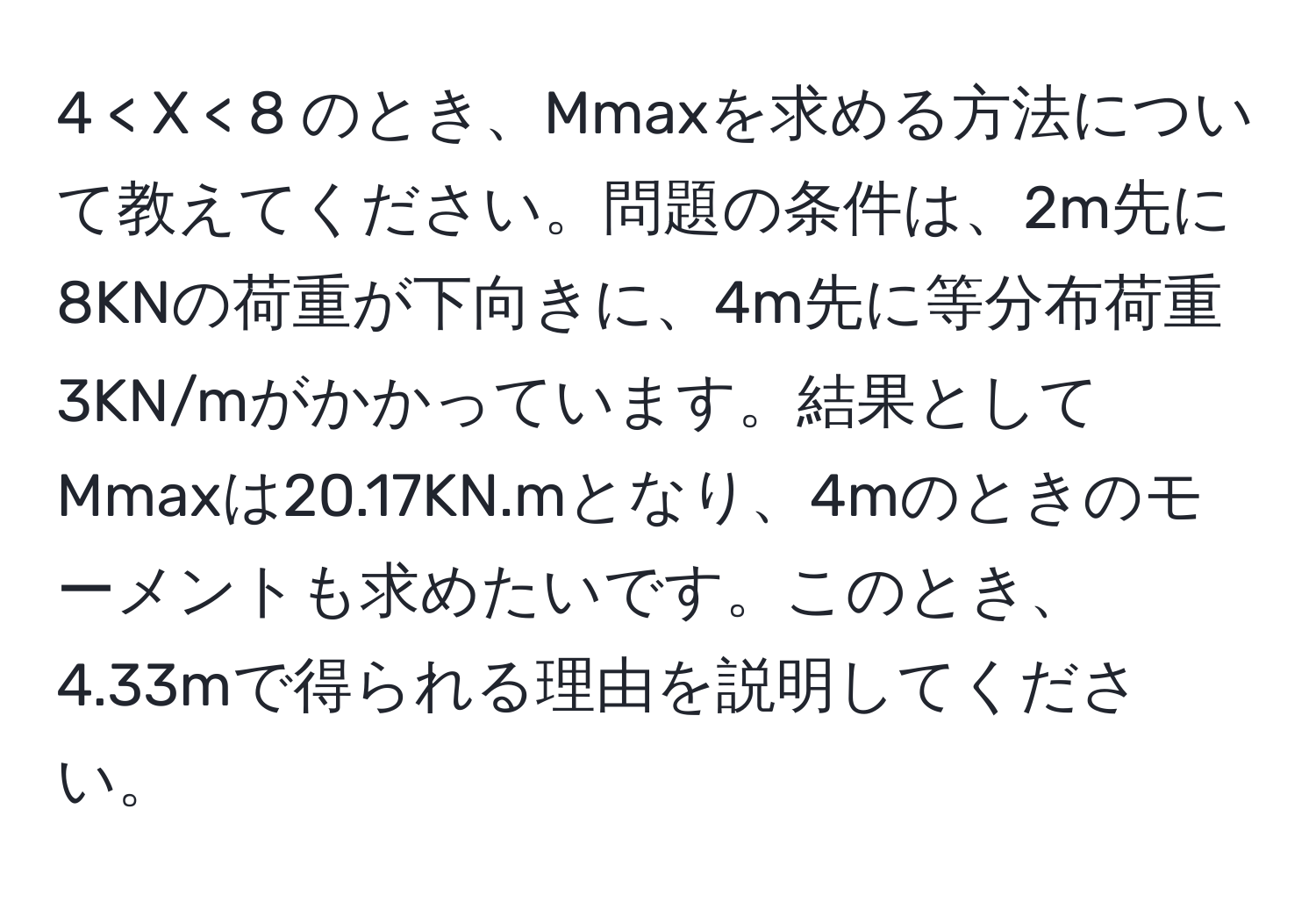 4 < X < 8 のとき、Mmaxを求める方法について教えてください。問題の条件は、2m先に8KNの荷重が下向きに、4m先に等分布荷重3KN/mがかかっています。結果としてMmaxは20.17KN.mとなり、4mのときのモーメントも求めたいです。このとき、4.33mで得られる理由を説明してください。