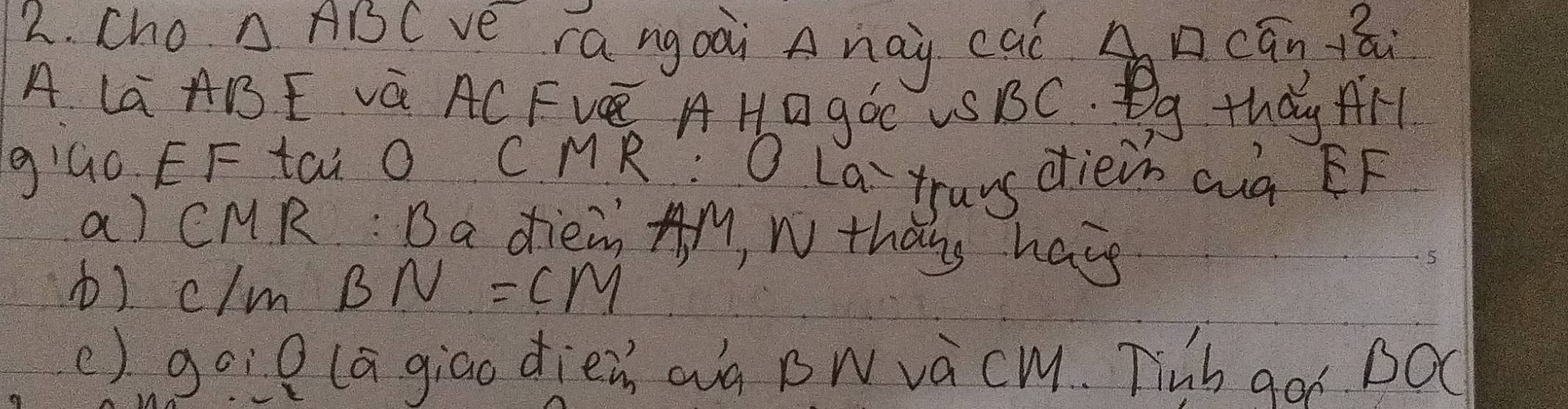 Cho. △ ABC ve rangoài Anay cal A □ cán 1ái 
A La ABE Vá AC FVE AHO góC US BC. Bg thǎy AH 
giāo EF tāi O CMR? O La `trans dièin aà EF 
a) CMR : Da diein AM, N thang have 
b) c/m BN=CM
() goil lagiao dièz aà Bwvàcm. Tinb goi BOC