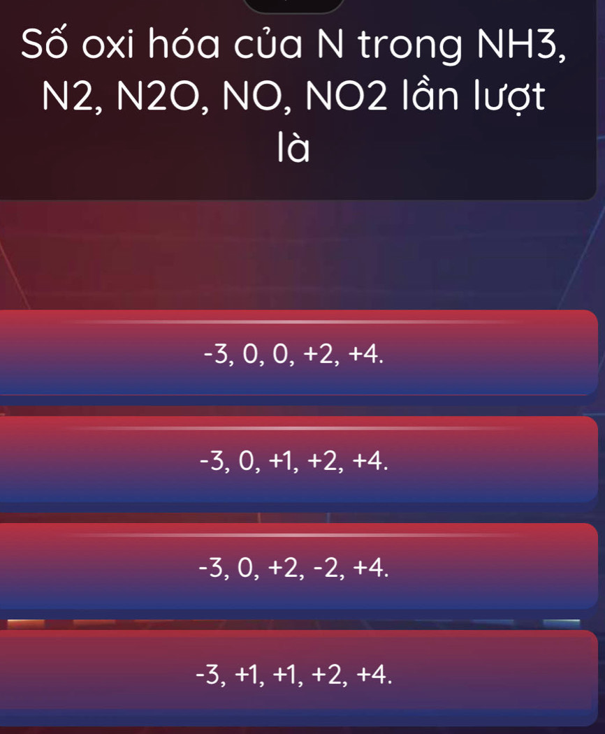 Số oxi hóa của N trong NH3,
N2, N2O, NO, NO2 lần lượt
là
-3, 0, 0, +2, +4.
-3, 0, +1, +2, +4.
-3, 0, +2, -2, +4.
-3, +1, +1, +2, +4.