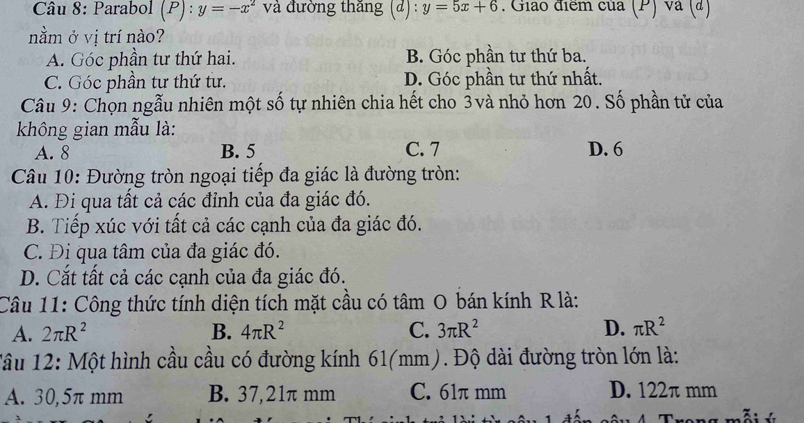 Parabol (P):y=-x^2 và đường thăng (đ) : y=5x+6. Giao điểm của (P) và (đ)
nằm ở vị trí nào?
A. Góc phần tư thứ hai. B. Góc phần tư thứ ba.
C. Góc phần tư thứ tư. D. Góc phần tư thứ nhất.
Câu 9: Chọn ngẫu nhiên một số tự nhiên chia hết cho 3và nhỏ hơn 20. Số phần tử của
không gian mẫu là:
A. 8 B. 5 C. 7 D. 6
Câu 10: Đường tròn ngoại tiếp đa giác là đường tròn:
A. Đi qua tất cả các đỉnh của đa giác đó.
B. Tiếp xúc với tất cả các cạnh của đa giác đó.
C. Đị qua tâm của đa giác đó.
D. Cắt tất cả các cạnh của đa giác đó.
Câu 11: Công thức tính diện tích mặt cầu có tâm O bán kính Rlà:
A. 2π R^2 B. 4π R^2 C. 3π R^2 D. π R^2
Tâu 12: Một hình cầu cầu có đường kính 61(mm). Độ dài đường tròn lớn là:
A. 30,5π mm B. 37,21π mm C. 61π mm D. 122π mm