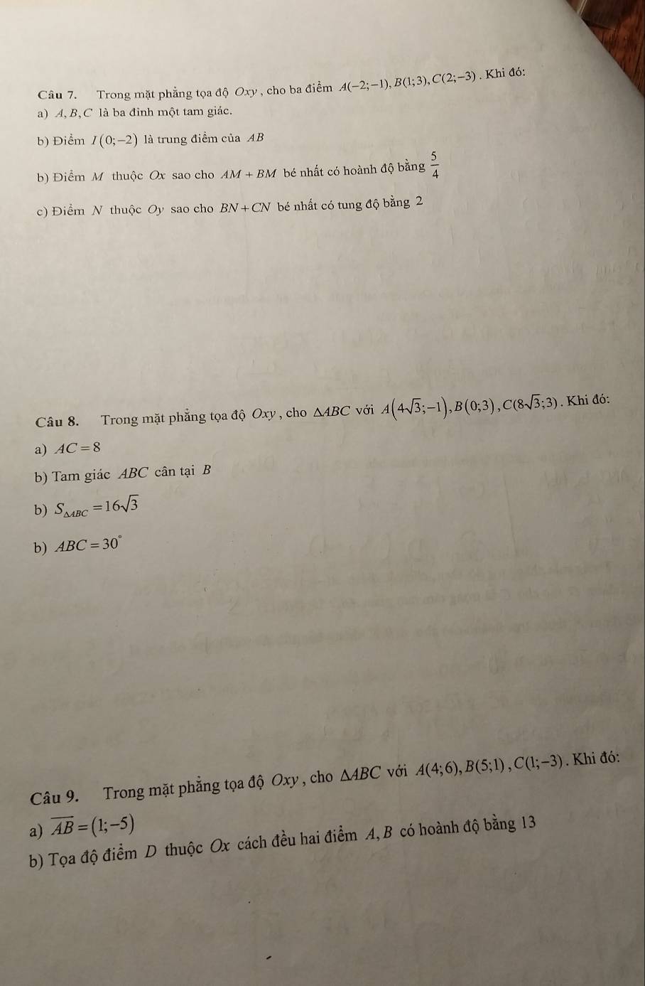 Trong mặt phẳng tọa độ Oxy , cho ba điểm A(-2;-1), B(1;3), C(2;-3). Khi đó:
a) A, B, C là ba đỉnh một tam giác.
b) Điểm I(0;-2) là trung điểm của AB
b) Điểm M thuộc Ox sao cho AM+BM bé nhất có hoành độ bằng  5/4 
c) Điểm N thuộc Oy sao cho BN+CN bé nhất có tung độ bằng 2
Câu 8. Trong mặt phẳng tọa độ Oxy , cho △ ABC với A(4sqrt(3);-1), B(0;3), C(8sqrt(3);3). Khi đó:
a) AC=8
b) Tam giác ABC cân tại B
b) S_△ ABC=16sqrt(3)
b) ABC=30°
Câu 9. Trong mặt phẳng tọa độ Oxy , cho △ ABC với A(4;6), B(5;1), C(1;-3). Khi đó:
a) overline AB=(1;-5)
b) Tọa độ điểm D thuộc Ox cách đều hai điểm A, B có hoành độ bằng 13