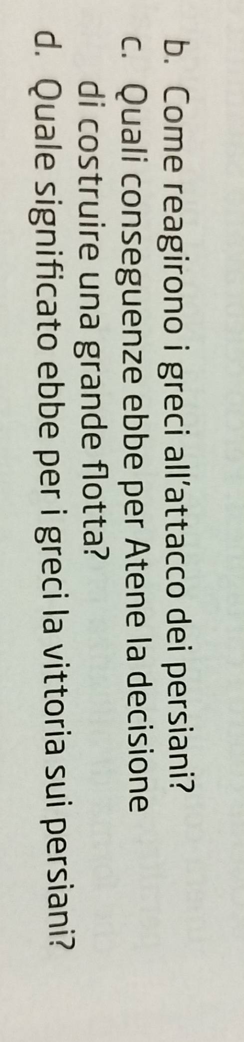 Come reagirono i greci all’attacco dei persiani? 
c. Quali conseguenze ebbe per Atene la decisione 
di costruire una grande flotta? 
d. Quale significato ebbe per i greci la vittoria sui persiani?