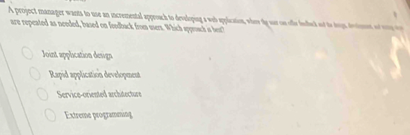 A project manager wants to use an incremental approach to developing a web applacation, where the suer can offer feduck and the doigs, destemnt o o 
are repeated as needed, based on feedback from users. Which approsch is best?
Joint application design
Rapid application development
Service-oriented architecture
Extreme programming