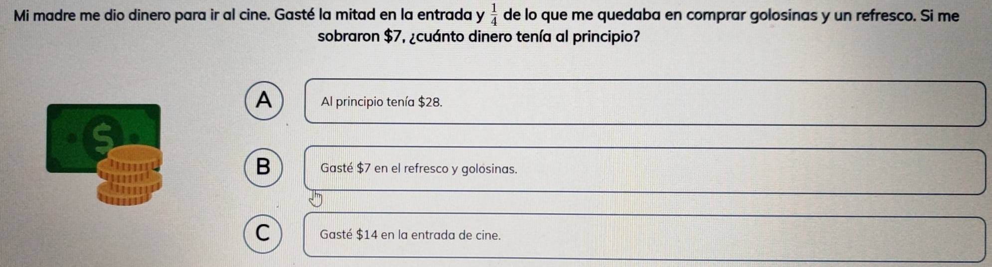 Mi madre me dio dinero para ir al cine. Gasté la mitad en la entrada y  1/4  de lo que me quedaba en comprar golosinas y un refresco. Si me
sobraron $7, ¿cuánto dinero tenía al principio?
A Al principio tenía $28.
B Gasté $7 en el refresco y golosinas.
C Gasté $14 en la entrada de cine.