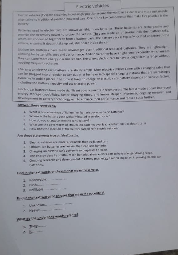 Electric vehicles
Electric vehicles (EVs) are becoming increasingly popular around the world as a cleaner and more sustainable
alternative to traditional gasoline-powered cars. One of the key components that make EVs possible is the
battery.
Batteries used in electric cars are known as lithium-ion batteries. These batteries are rechargeable and
provide the necessary power to propel the vehicle. They are made up of several individual battery cells,
which are connected together to form a battery pack. The battery pack is typically located underneath the
vehicle, ensuring it doesn't take up valuable space inside the car.
Lithium-ion batteries have many advantages over traditional lead-acid batteries. They are lightweight,
allowing for better efficiency and performance. Additionally, they have a higher energy density, which means
they can store more energy in a smaller size. This allows electric cars to have a longer driving range without
needing frequent recharges.
Charging an electric car's battery is relatively simple. Most electric vehicles come with a charging cable that
can be plugged into a regular power outlet at home or into special charging stations that are increasingly
available in public places. The time it takes to charge an electric car's battery depends on various factors,
including the battery capacity and the charging power.
Electric car batteries have made significant advancements in recent years. The latest models boast improved
energy storage capabilities, faster charging times, and longer lifespan. Moreover, ongoing research and
development in battery technology aim to enhance their performance and reduce costs further
Answer these questions.
1. What is one advantage of lithium-ion batteries over lead-acid batteries?
2. Where is the battery pack typically located in an electric car?
3. How do you charge an electric car's battery?
4. What are the advantages of lithium-ion batteries over lead-acid batteries in electric cars?
5. How does the location of the battery pack benefit electric vehicles?
Are these statements true or false? Justify.
1. Electric vehicles are more sustainable than traditional cars
2. Lithium-ion batteries are heavier than lead-acid batteries
3. Charging an electric car's battery is a complicated process.
4. The energy density of lithium-ion batteries allows electric cars to have a longer driving range.
5. Ongoing research and development in battery technology have no impact on improving electric car
batteries
Find in the text words or phrases that mean the same as.
1. Renewable:_
2. Push:_
3. Refillable:
_
Find in the text words or phrases that mean the opposite of.
_
1. Unknown:
_
2. Heavy
What do the underlined words refer to?
1. They_
2. _