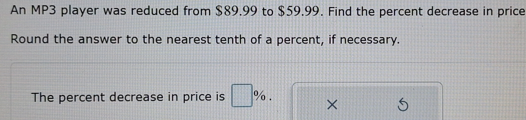 An MP3 player was reduced from $89.99 to $59.99. Find the percent decrease in price 
Round the answer to the nearest tenth of a percent, if necessary. 
The percent decrease in price is □ %. 
×