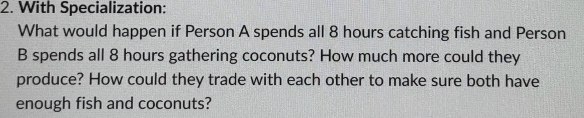 With Specialization: 
What would happen if Person A spends all 8 hours catching fish and Person 
B spends all 8 hours gathering coconuts? How much more could they 
produce? How could they trade with each other to make sure both have 
enough fish and coconuts?