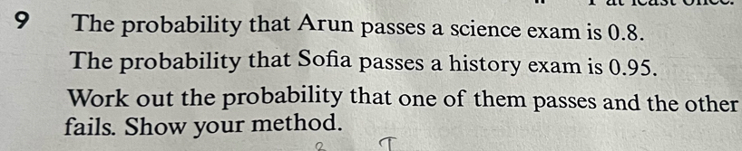 The probability that Arun passes a science exam is 0.8. 
The probability that Sofia passes a history exam is 0.95. 
Work out the probability that one of them passes and the other 
fails. Show your method.