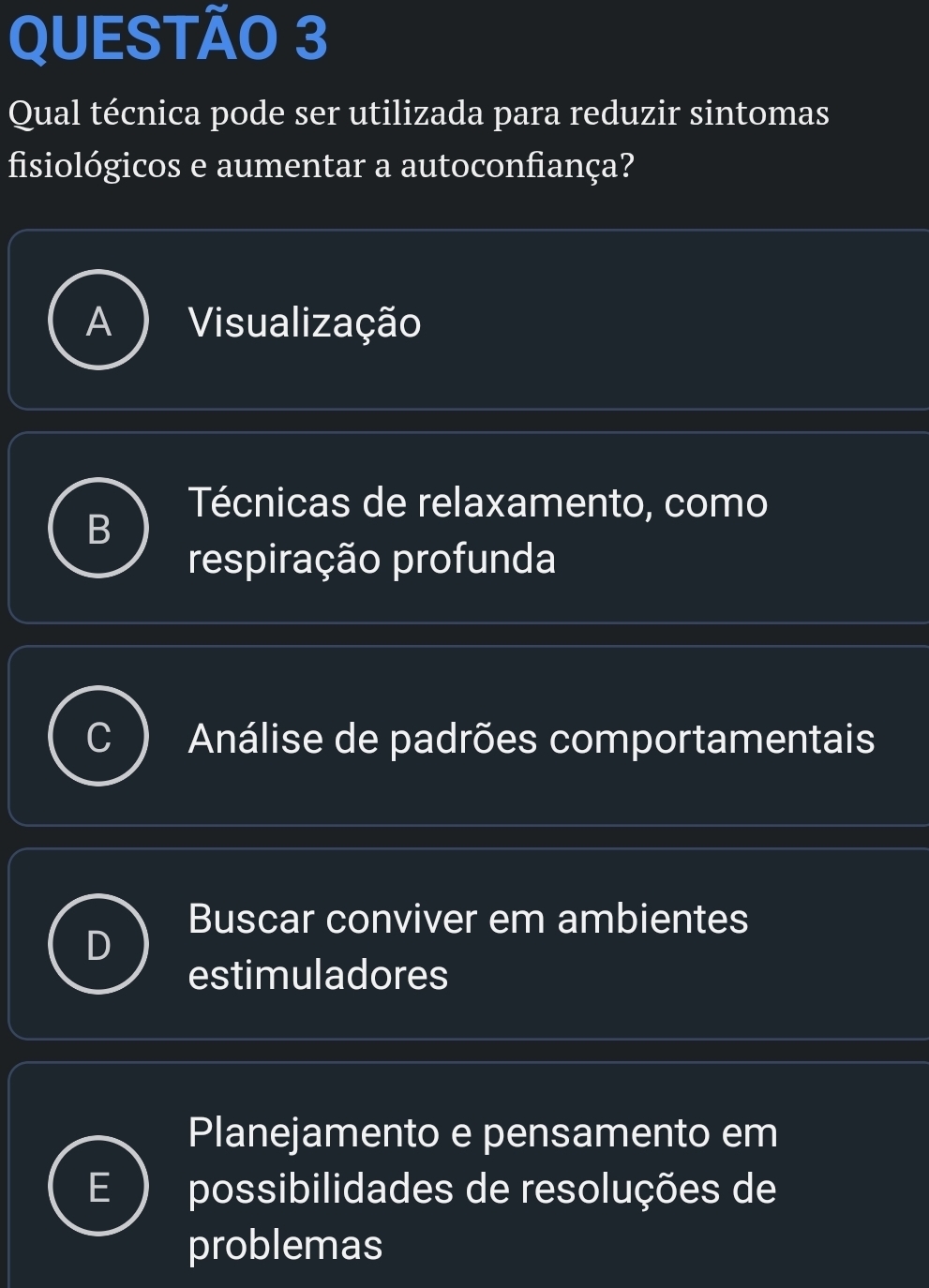 Qual técnica pode ser utilizada para reduzir sintomas
fisiológicos e aumentar a autoconfiança?
Visualização
Técnicas de relaxamento, como

respiração profunda
Análise de padrões comportamentais
Buscar conviver em ambientes
estimuladores
Planejamento e pensamento em
possibilidades de resoluções de
problemas