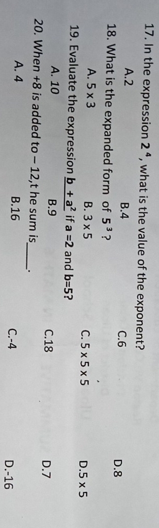 In the expression 2^4 , what is the value of the exponent?
A. 2 B. 4 D. 8
C. 6
18. What is the expanded form of 5^3 ?
A. 5* 3
B. 3* 5 C. 5* 5* 5 D. 5* 5
19. Evaluate the expression _ b+a^2 if a=2 and b=5 ?
A. 10 B. 9
C. 18 D. 7
_
20. When +8 is added to - 12,t he sum is
A. 4 B. 16 C. -4 D. -16