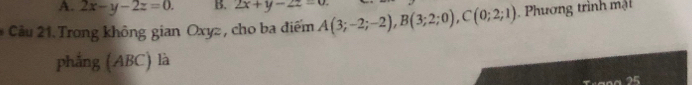 2x-y-2z=0. B. 2x+y-2z=0. 
Cảu 21. Trong không gian Oxyz , cho ba điểm A(3;-2;-2), B(3;2;0), C(0;2;1). Phương trình mật
phẳng (ABC) là
25