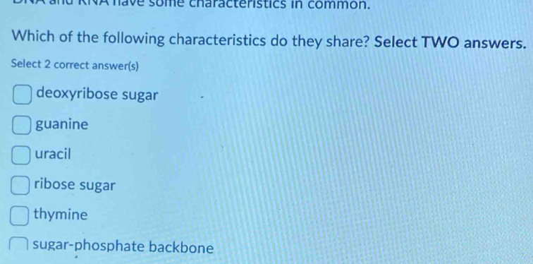 ave some characteristics in common.
Which of the following characteristics do they share? Select TWO answers.
Select 2 correct answer(s)
deoxyribose sugar
guanine
uracil
ribose sugar
thymine
sugar-phosphate backbone