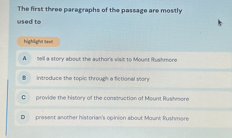 The first three paragraphs of the passage are mostly
used to
highlight text
A tell a story about the author's visit to Mount Rushmore
B introduce the topic through a fictional story
C provide the history of the construction of Mount Rushmore
D present another historian’s opinion about Mount Rushmore