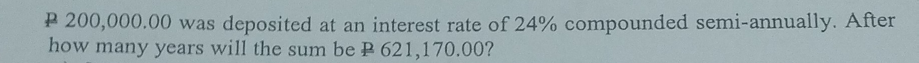 P 200,000.00 was deposited at an interest rate of 24% compounded semi-annually. After 
how many years will the sum be P 621,170.00?