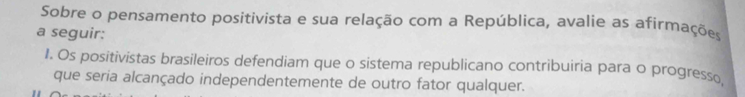 Sobre o pensamento positivista e sua relação com a República, avalie as afirmações 
a seguir: 
I. Os positivistas brasileiros defendiam que o sistema republicano contribuiria para o progresso, 
que seria alcançado independentemente de outro fator qualquer.