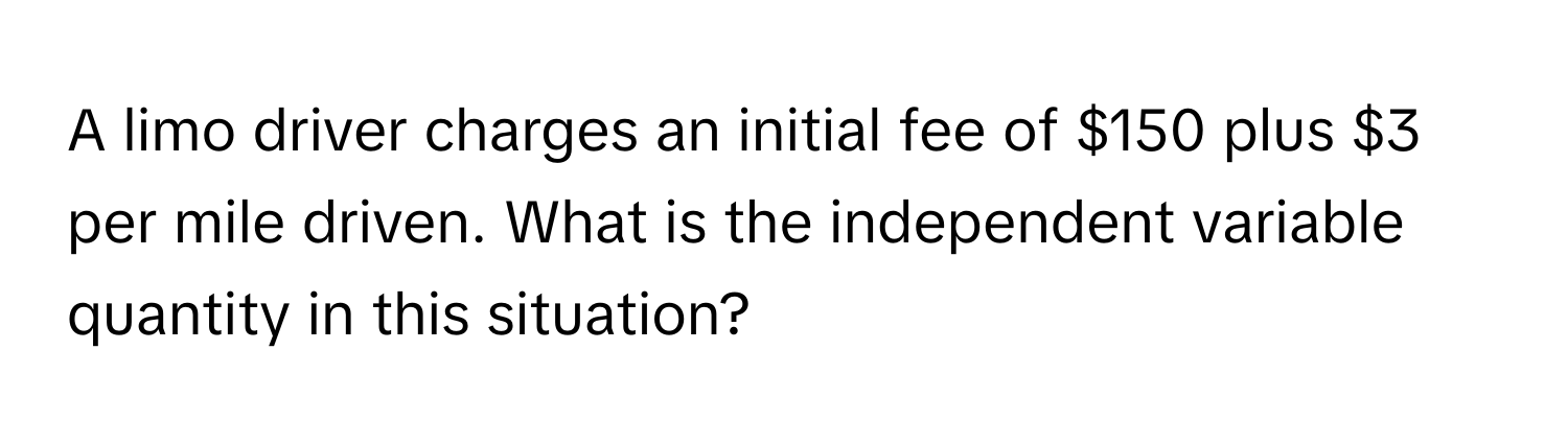 A limo driver charges an initial fee of $150 plus $3 per mile driven. What is the independent variable quantity in this situation?