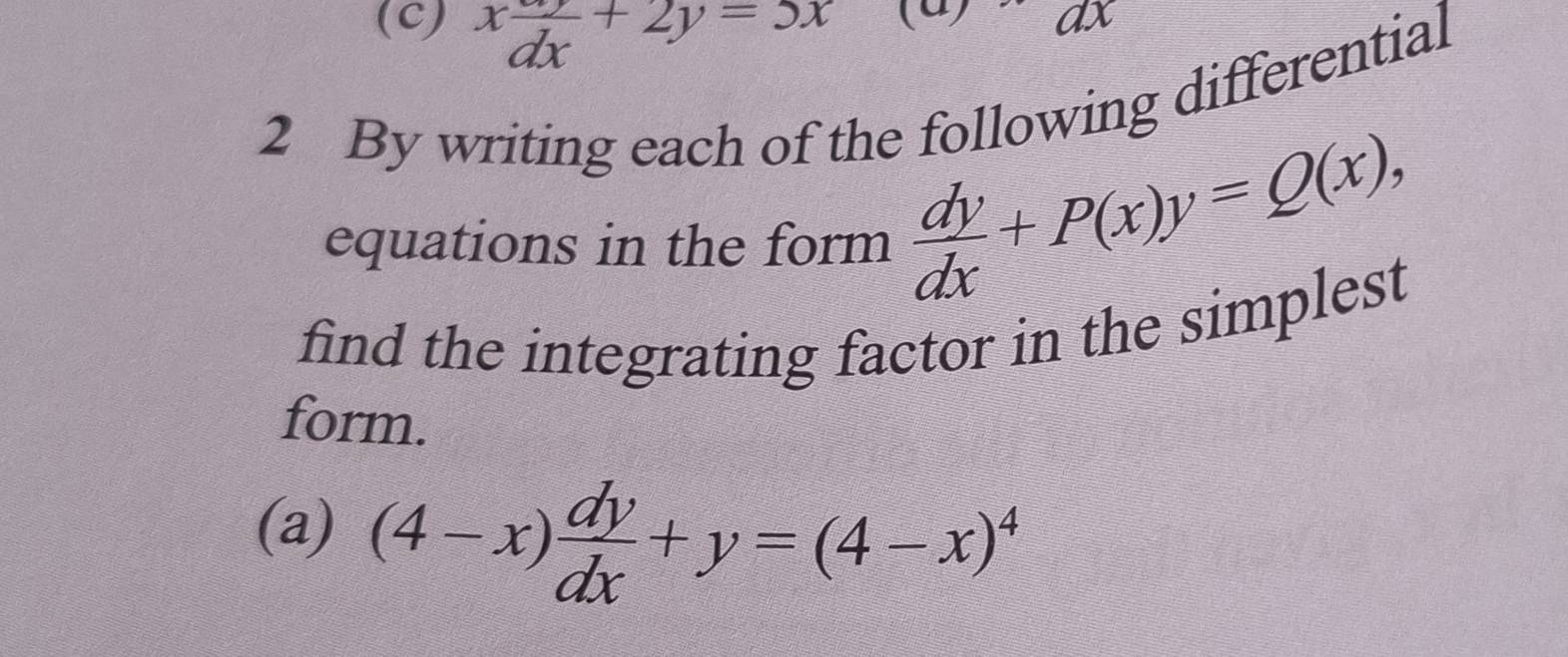 x dy/dx +2y=5x
ax
2 By writing each of the following differential
equations in the form  dy/dx +P(x)y=Q(x), 
find the integrating factor in the simplest
form.
(a) (4-x) dy/dx +y=(4-x)^4