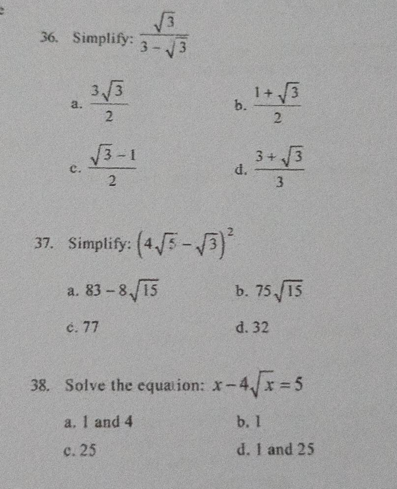 Simplify:  sqrt(3)/3-sqrt(3) 
a.  3sqrt(3)/2   (1+sqrt(3))/2 
b.
c.  (sqrt(3)-1)/2   (3+sqrt(3))/3 
d.
37. Simplify: (4sqrt(5)-sqrt(3))^2
a. 83-8sqrt(15) 75sqrt(15)
b.
c. 77 d. 32
38. Solve the equation: x-4sqrt(x)=5
a. 1 and 4 b. 1
c. 25 d. 1 and 25