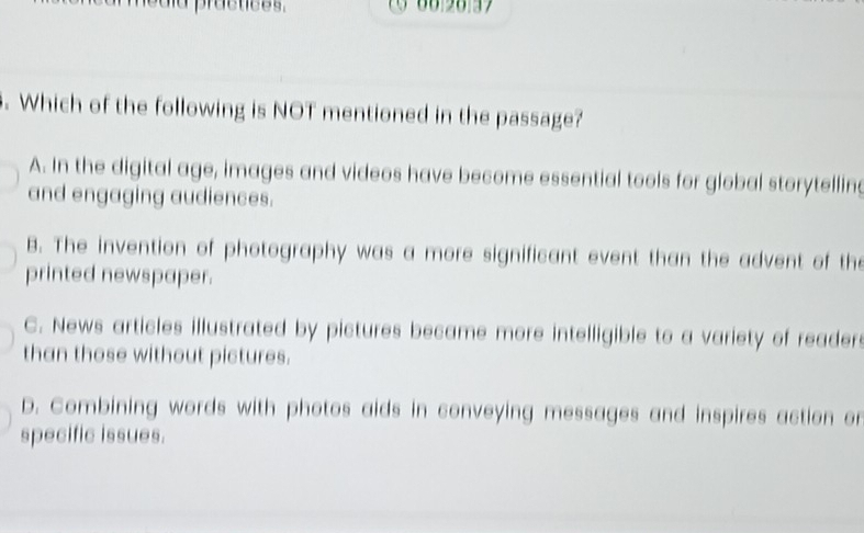 practices.
. Which of the following is NOT mentioned in the passage?
A. In the digital age, images and videos have become essential tools for global storytelling
and engaging audiences.
B. The invention of photography was a more significant event than the advent of the
printed newspaper.
C. News articles illustrated by pictures became more intelligible to a variety of reader
than those without pictures.
D. Combining words with photos aids in conveying messages and inspires action or
specific issues.