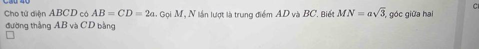 Cau 40 
C 
Cho tử diện ABCD có AB=CD=2a.. Gọi M, N lần lượt là trung điểm AD và BC. Biết MN=asqrt(3), , góc giữa hai 
đường thẳng AB và CD bằng