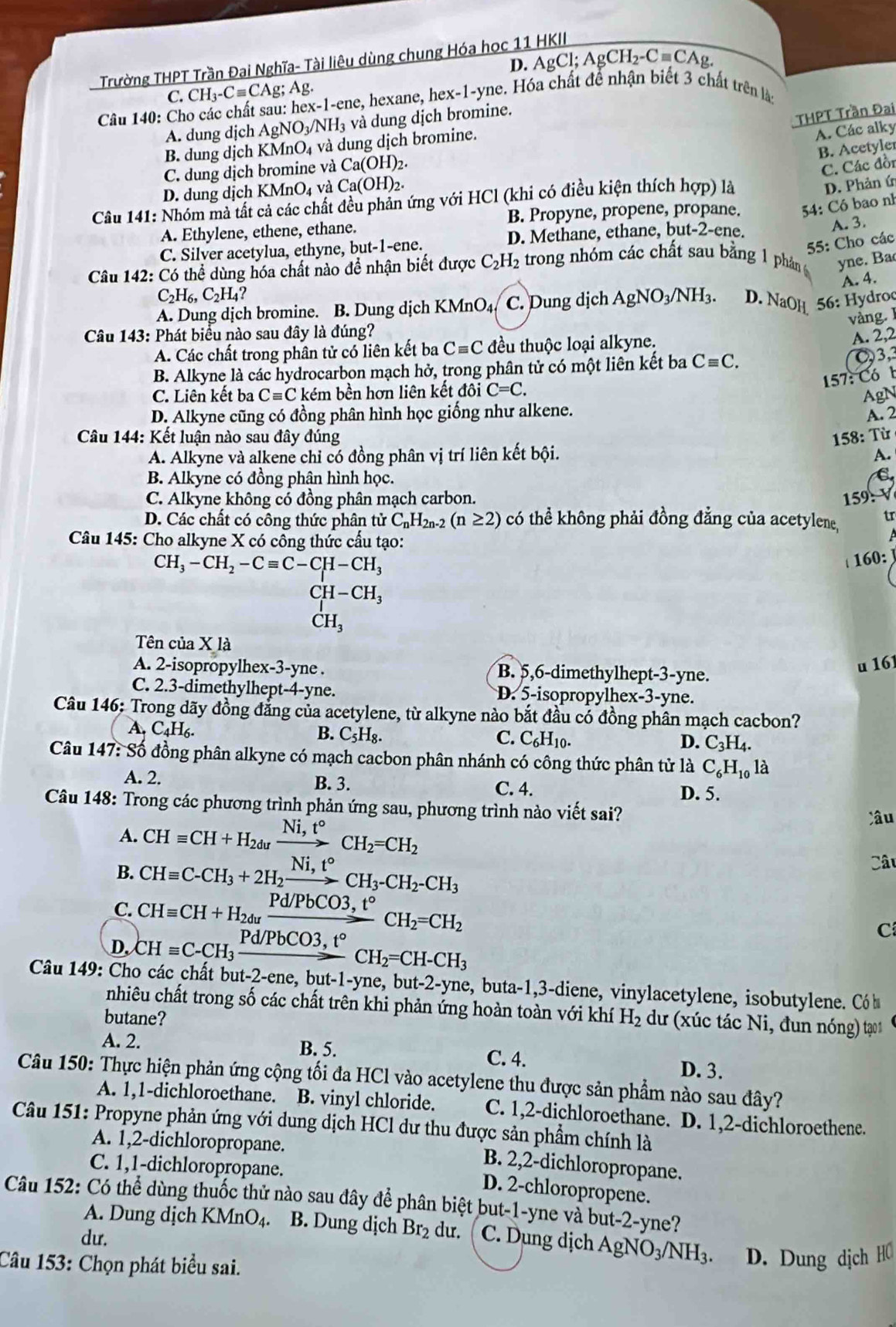 D. AgCl;AgCH_2-Cequiv CAg.
Trường THPT Trần Đại Nghĩa- Tài liệu dùng chung Hóa học 11 HKII
C. CH_3-Cequiv CAg;Ag.
Câu 140: Cho các chất sau: he x-1-e ne, hexane, hex-1-yne. Hóa chất để nhận biết 3 chất trên là:
A. dung dịch AgNO_3/NH_3 và dung dịch bromine.
THPT Trần Đại
B. dung dịch KMnO₄ và dung dịch bromine.
A. Các alky
B. Acetyler
C. dung dịch bromine và Ca(OH)
C. Các đồn
D. dung dịch KMnO₄ và Ca(OH)_2
Câu 141: Nhóm mà tất cả các chất đều phản ứng với HCl (khi có điều kiện thích hợp) là
D. Phản ứ
B. Propyne, propene, propane.  54: Có bao nh
A. Ethylene, ethene, ethane.
55: Cho các
C. Silver acetylua, ethyne, but-1-ene. D. Methane, ethane, but-2-ene.
A. 3.
Câu 142: Có thể dùng hóa chất nào để nhận biết được C_2H_2 trong nhóm các chất sau bằng 1 phần 6 yne. Ba
A. 4.
C_2H_6,C_2H_4?
A. Dung dịch bromine. B. Dung dịch KMnO4 C. Dung dịch AgNO_3/NH_3. D. NaOH  56: Hydroc
vàng. 
Câu 143: Phát biểu nào sau đây là đúng?
A. Các chất trong phân tử có liên kết ba Cequiv C đều thuộc loại alkyne.
A. 2,2
B. Alkyne là các hydrocarbon mạch hở, trong phân tử có một liên kết ba Cequiv C.
C3,3
157: Có b
C. Liên kết ba Cequiv C kém bền hơn liên kết đôi C=C.
D. Alkyne cũng có đồng phân hình học giống như alkene. AgN
Câu 144: Kết luận nào sau đây đúng 158: Từ A. 2
A. Alkyne và alkene chỉ có đồng phân vị trí liên kết bội. A.
B. Alkyne có đồng phân hình học.
C. Alkyne không có đồng phân mạch carbon. 159:V
D. Các chất có công thức phân tử C_nH_2n-2(n≥ 2) có thể không phải đồng đẳng của acetylene, tr
Câu 145: Cho alkyne X có công thức cấu tạo:
CH_3-CH_2-Cequiv C-CH-CH_3
160:
CH-CH_3
CH_3
Tên của X là
A. 2-isopropylhex-3-yne . B. 5,6-dimethylhept-3-yne. u 16
C. 2.3-dimethylhept-4-yne. D. 5-isopropylhex-3-yne.
Câu 146: Trong dãy đồng đẳng của acetylene, từ alkyne nào bắt đầu có đồng phân mạch cacbon?
A. C_4H_6. B. C_5H_8. C. C_6H_10. D. C_3H_4.
Câu 147:S ổ đồng phân alkyne có mạch cacbon phân nhánh có công thức phân tử là C_6H_10 là
A. 2. B. 3. C. 4.
D. 5.
Câu 148: Trong các phương trình phản ứng sau, phương trình nào viết sai?
A. CHequiv CH+H_2duxrightarrow Ni,t°CH_2=CH_2
Câu
B. CHequiv C-CH_3+2H_2xrightarrow Ni,t°CH_3-CH_2-CH_3 Câu
C. CHequiv CH+H_2duxrightarrow Pd/PbCO3,t°CH_2=CH_2
D, CHequiv C-CH_3xrightarrow Pd/PbCO3,t°CH_2=CH-CH_3
C
Câu 149: Cho các chất but -2- ene, bu t-1-vn e, but-2-yne, buta-1,3-diene, vinylacetylene, isobutylene. Có h
nhiêu chất trong số các chất trên khi phản ứng hoàn toàn với khí
butane? H_2 dư (xúc tác Ni, đun nóng) tạo
A. 2. B. 5. C. 4.
D. 3.
Câu 150: Thực hiện phản ứng cộng tối đa HCl vào acetylene thu được sản phẩm nào sau đây?
A. 1,1-dichloroethane. B. vinyl chloride. C. 1,2-dichloroethane. D. 1,2-dichloroethene.
*  Câu 151: Propyne phản ứng với dung dịch HCl dư thu được sản phẩm chính là
A. 1,2-dichloropropane.
C. 1,1-dichloropropane.
B. 2,2-dichloropropane.
D. 2-chloropropene.
Câu 152: Có thể dùng thuốc thử nào sau đây để phân biệt but-1-yne và but-2-yne?
A. Dung dịch KMn O_4 、 B. Dung dịch Br_2 dur.
du. C. Dung dịch AgNO_3/NH_3. D. Dung dịch HC
Câu 153: Chọn phát biểu sai.