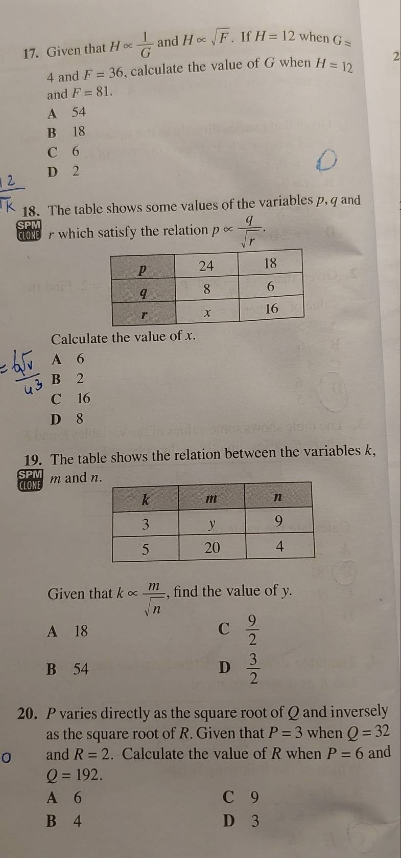 Given that H∝  1/G  and H∝ sqrt(F). If H=12 when G=
4 and F=36 , calculate the value of G when H=12 2
and F=81.
A 54
B 18
C 6
D 2
18. The table shows some values of the variables p, q and
ClOne r which satisfy the relation palpha  q/sqrt(r) . 
Calculate the value of x.
A 6
B 2
C 16
D 8
19. The table shows the relation between the variables k,
CLONI m and 
Given that k∝  m/sqrt(n)  , find the value of y.
A 18 C  9/2 
B 54 D  3/2 
20. P varies directly as the square root of Q and inversely
as the square root of R. Given that P=3 when Q=32
0 and R=2. Calculate the value of R when P=6 and
Q=192.
A 6 C 9
B 4 D 3