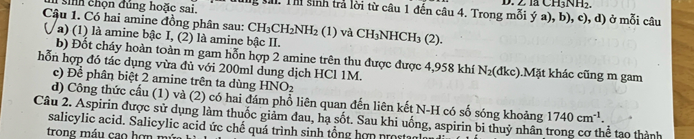 là CH3NH2 
i sih chọn đúng hoặc sai. ng sải. Th sinh trả lời từ câu 1 đến câu 4. Trong mỗi ý a), b), c), d) ở mỗi câu 
Cậu 1. Có hai amine đồng phân sau: CH_3CH_2NH_2(1) và CH_3NHCH_3(2). 
a) (1) là amine bậc I, (2) là amine bậc II. 
b) Đốt cháy hoàn toàn m gam hỗn hợp 2 amine trên thu được được 4,958 khí N_2(dkc) ).Mặt khác cũng m gam 
hỗn hợp đó tác dụng vừa đủ với 200ml dung dịch HCl 1M. 
c) Để phân biệt 2 amine trên ta dùng HNO_2
d) Công thức cấu (1) và (2) có hai đám phổ liên quan đến liên kết N-H có số sóng khoảng 1740cm^(-1). 
Câu 2. Aspirin được sử dụng làm thuốc giảm đau, hạ sốt. Sau khi uống, aspirin bi thuỷ nhân trong cơ thể tao thành 
salicylic acid. Salicylic acid ức chế quá trình sinh tổng hợn prostar 
trong máu cao hợn m