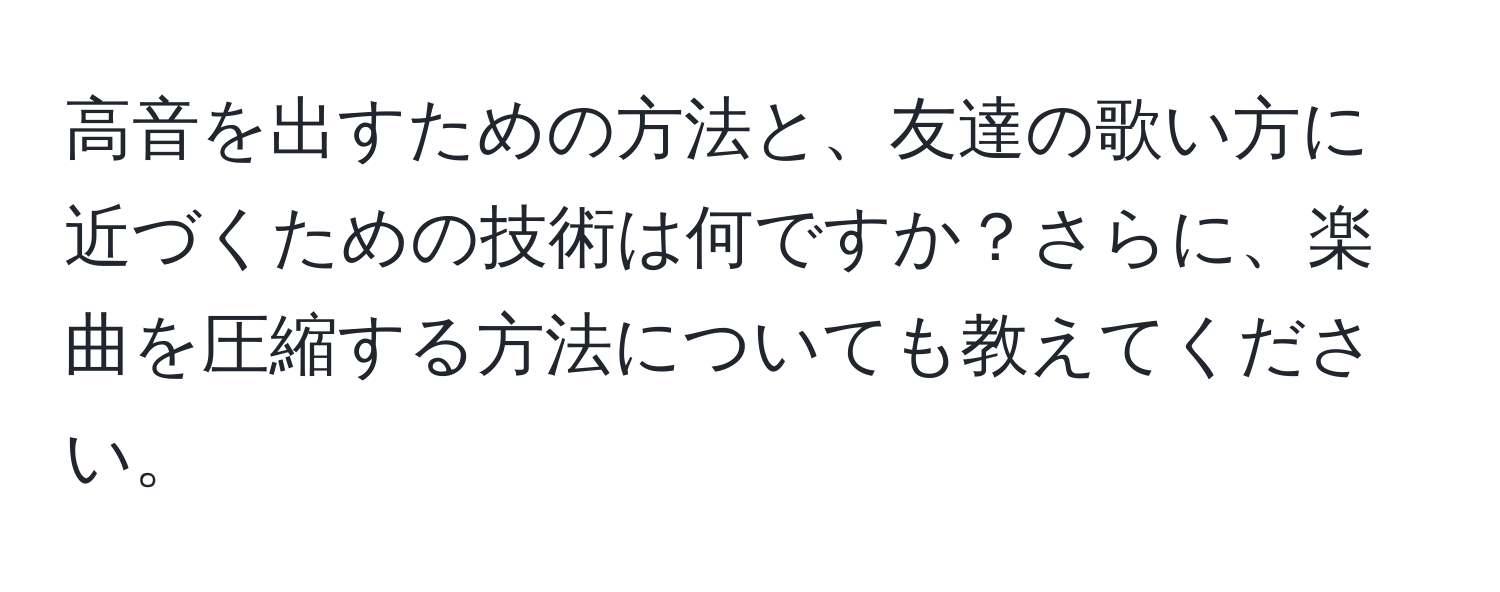 高音を出すための方法と、友達の歌い方に近づくための技術は何ですか？さらに、楽曲を圧縮する方法についても教えてください。