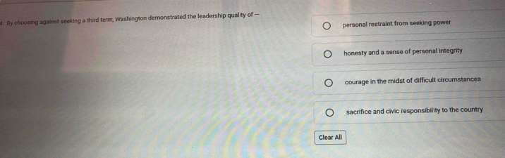 By choosing against seeking a third term, Washington demonstrated the leadership quality of —
personal restraint from seeking power
honesty and a sense of personal integrity
courage in the midst of difficult circumstances
sacrifice and civic responsibility to the country
Clear All