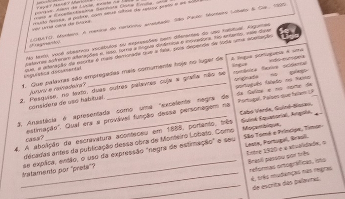 abótica  Mayá7 Nená7 Marcó 
porque. Alem de Lucia, existe n a  2 0 5 
mais a Excellentissima Senhora Dona Emiia ,  u m a
muito felosa, a pobre, com seus olhos de retroz preto e as sob 
(Fragments)  LOBATO, Monteiro. A menina do narizinho arrebsado. São Paulo: Monteiro Lobalo & Cia, 1909
Ver uma cara de bruxa.
No texto, você observou vocábulos ou expressões bem dferentes do uso habitual. Algumes
palavras sofreram alterações e, isso, tora a língua dinâmica e inovadora. No entanto, vale duzar
que, a alteração da escrita é mais demorada que a faia, pois depende de toda uma aceitação
língua
1. Que palavras são empregadas mais comumente hoje no lugar de A língua portuguess é uma
linguística documental.
2, Pesquise, no texto, duas outras palavras cuja a grafia não se románica fiemo ocidental indo enmógera
jururu e reinadeira?
português falado no Reino
da Gaíliza e no norte de
considera de uso habitual. originada no galego
estimação". Qual era a provável função dessa personagem na Portugal. Países que falam LP
3. Anastácia é apresentada como uma "excelente negra de Cabo Verde, Guiné-Basau,
4. A abolição da escravatura aconteceu em 1888, portanto, três  Guiné Equatorial, Angola,
casa?
Leste, Portugal, Brasill.
décadas antes da publicação dessa obra de Monteiro Lobato. Como Moçambique,
se explica, então, o uso da expressão "negra de estimação" e seu  São Tomé e Príncipe, Timar-
Entre 1920 e a atualidade, o
Brasill passou por três
tratamento por "preta”?
_reformas ortográficas, isto
é, três mudanças nas regras
_de escrita das palavras.