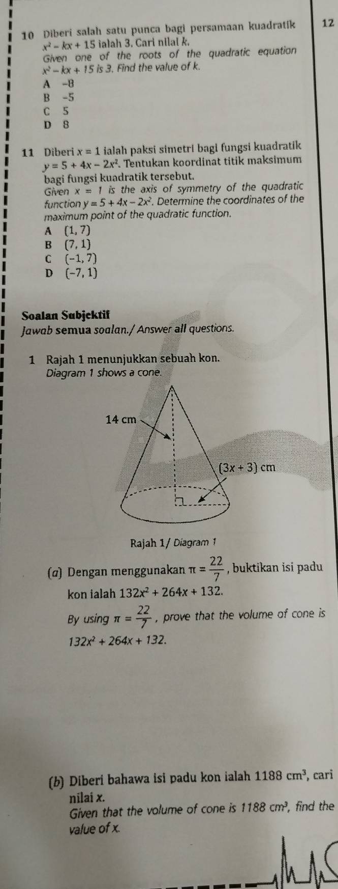 Diberi salah satu punca bagi persamaan kuadratík 12
x^2-kx+15 ialah 3. Cari nilal k.
Given one of the roots of the quadratic equation
x^2-kx+15 is 3. Find the value of k.
A -8
B -5
C 5
D 8
11 Diberi x=1 ialah paksi simetri bagi fungsi kuadratik
y=5+4x-2x^2 Tentukan koordinat titik maksimum
bagi fungsi kuadratik tersebut.
Given x=1 is the axis of symmetry of the quadratic 
function y=5+4x-2x^2. Determine the coordinates of the
maximum point of the quadratic function.
A (1,7)
B (7,1)
C (-1,7)
D (-7,1)
Soalan Subjektif
Jawab semua soalan./ Answer all questions.
1 Rajah 1 menunjukkan sebuah kon.
Diagram 1 shows a cone
Rajah 1/ Diagram 1
(α) Dengan menggunakan π = 22/7  , buktikan isi padu 
kon ialah 132x^2+264x+132.
By using π = 22/7  , prove that the volume of cone is
132x^2+264x+132.
(b) Diberi bahawa isi padu kon ialah 1188cm^3 , cari
nilai x.
Given that the volume of cone is 1188cm^3, , find the
value of x.