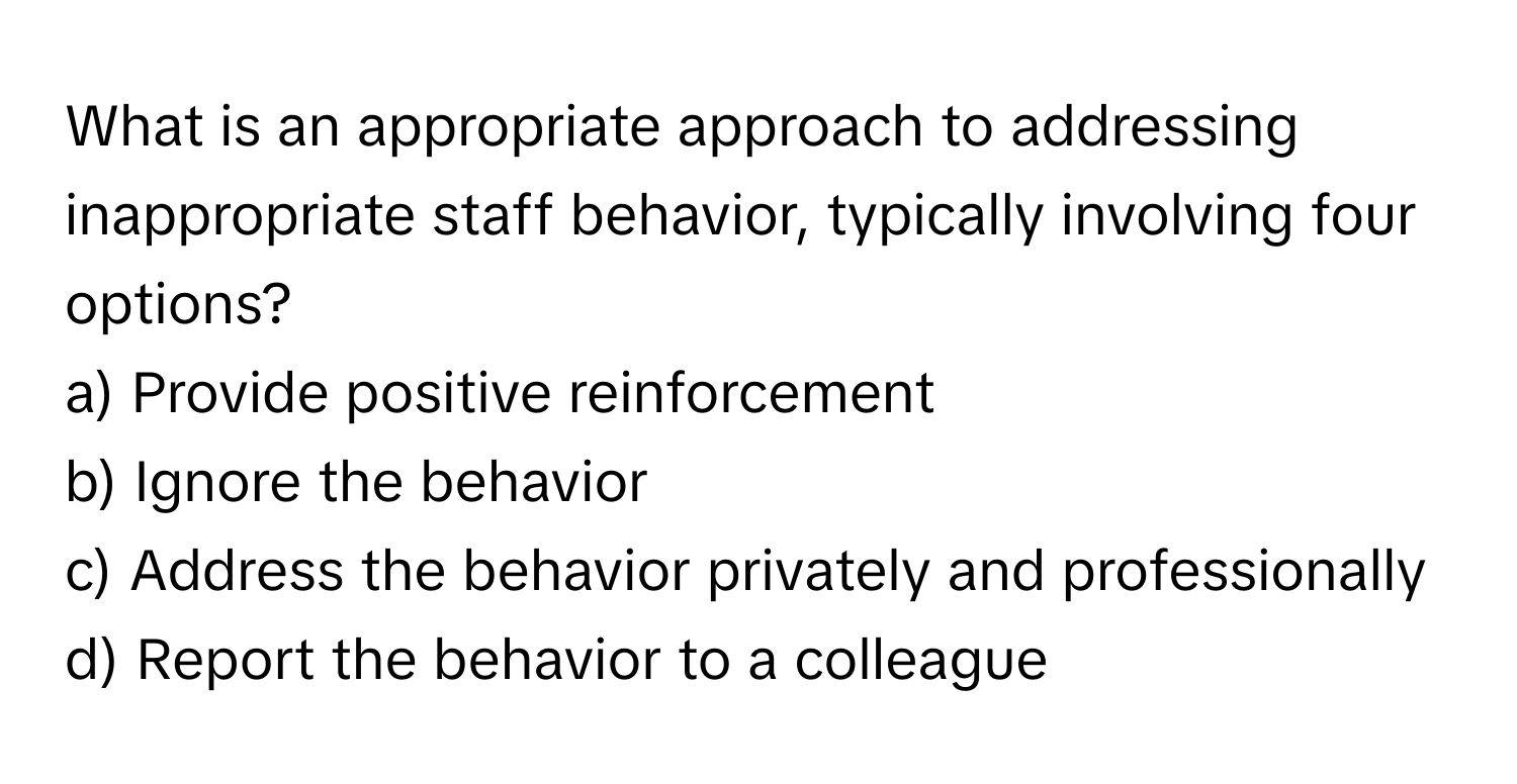 What is an appropriate approach to addressing inappropriate staff behavior, typically involving four options?

a) Provide positive reinforcement
b) Ignore the behavior
c) Address the behavior privately and professionally
d) Report the behavior to a colleague