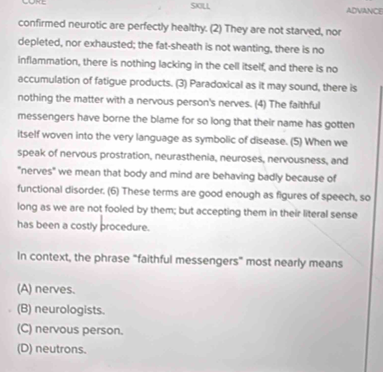 SKILL ADVANCE
confirmed neurotic are perfectly healthy. (2) They are not starved, nor
depleted, nor exhausted; the fat-sheath is not wanting, there is no
inflammation, there is nothing lacking in the cell itself, and there is no
accumulation of fatigue products. (3) Paradoxical as it may sound, there is
nothing the matter with a nervous person's nerves. (4) The faithful
messengers have borne the blame for so long that their name has gotten
itself woven into the very language as symbolic of disease. (5) When we
speak of nervous prostration, neurasthenia, neuroses, nervousness, and
"nerves" we mean that body and mind are behaving badly because of
functional disorder. (6) These terms are good enough as figures of speech, so
long as we are not fooled by them; but accepting them in their literal sense
has been a costly procedure.
In context, the phrase “faithful messengers” most nearly means
(A) nerves.
(B) neurologists.
(C) nervous person.
(D) neutrons.