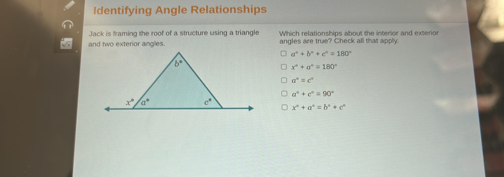 Identifying Angle Relationships
Jack is framing the roof of a structure using a triangle Which relationships about the interior and exterior
and two exterior angles. angles are true? Check all that apply.
a°+b°+c°=180°
x°+a°=180°
a°=c°
a°+c°=90°
x°+a°=b°+c°