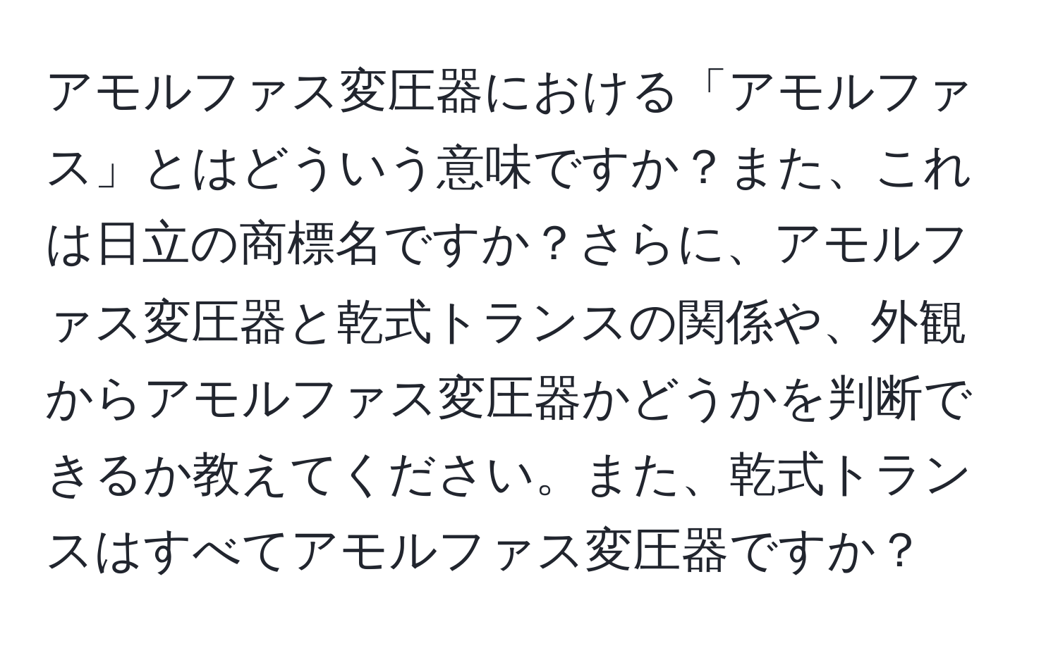 アモルファス変圧器における「アモルファス」とはどういう意味ですか？また、これは日立の商標名ですか？さらに、アモルファス変圧器と乾式トランスの関係や、外観からアモルファス変圧器かどうかを判断できるか教えてください。また、乾式トランスはすべてアモルファス変圧器ですか？