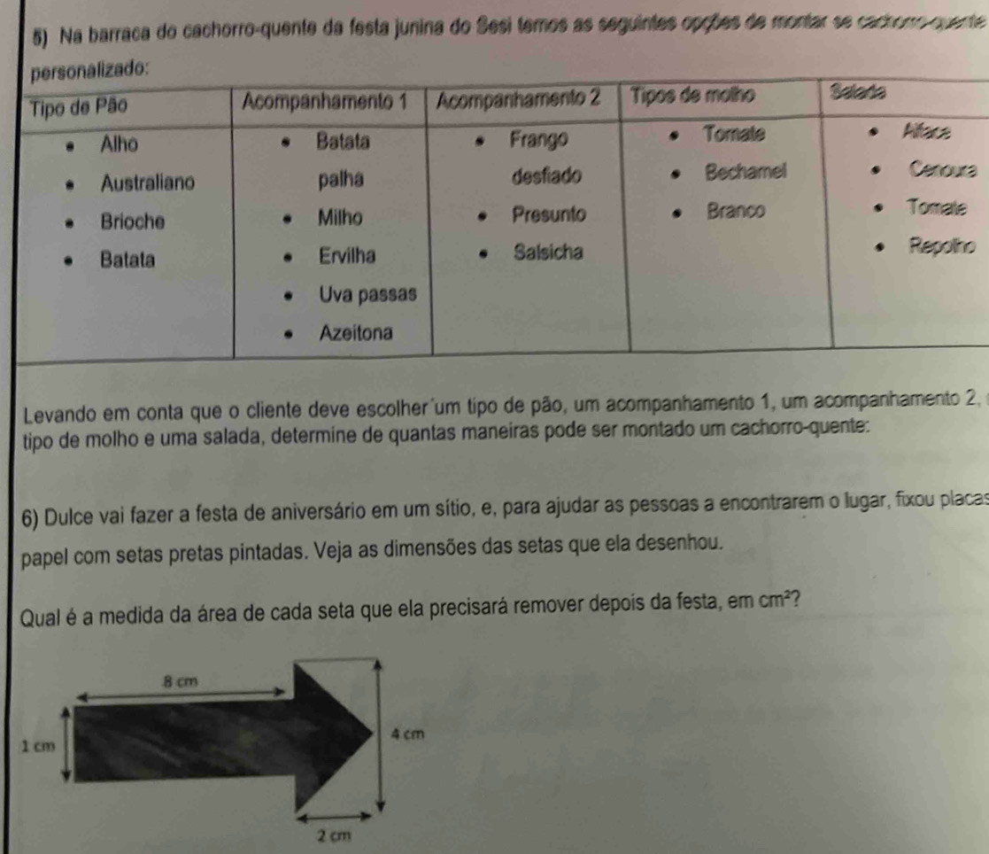 Na barraca do cachorro-quente da festa junina do Sesi temos as seguintes opções de montar se cachorro quente 
a 
o 
Levando em conta que o cliente deve escolher um tipo de pão, um acompanhamento 1, um acompanhamento 2, 
tipo de molho e uma salada, determine de quantas maneiras pode ser montado um cachorro-quente: 
6) Dulce vai fazer a festa de aniversário em um sítio, e, para ajudar as pessoas a encontrarem o lugar, fixou placas 
papel com setas pretas pintadas. Veja as dimensões das setas que ela desenhou. 
Qual é a medida da área de cada seta que ela precisará remover depois da festa, em cm^2 ?