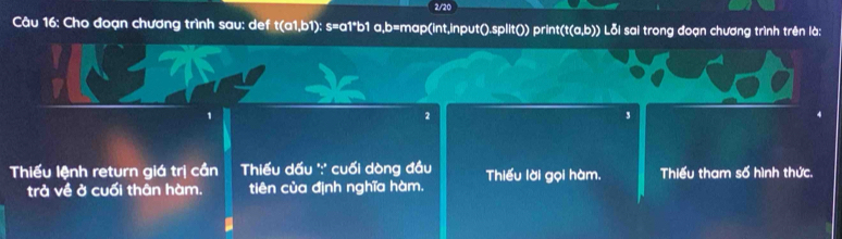 2/20
Câu 16: Cho đoạn chương trình sau: def t(a1,b1) : s=a1*b1 a,b=map(int,input().split()) print(t(a,b)) Lỗi sai trong đoạn chương trình trên là:
2
3
Thiểu lệnh return giá trị cần Thiếu dấu ':' cuối dòng đầu Thiếu lời gọi hàm. Thiếu tham số hình thức.
trả về ở cuối thân hàm. tiên của định nghĩa hàm.