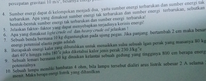 percepatan gravitasi 10 m/sá, besarn y ee 
4. Sumber energi dapat di kelompokan menjadi dua, yaitu sumber energi terbarukan dan sumber energi tak 
terbarukan. Apa yang dimaksut sumber energi tak terbarukan dan sumber energi terbarukan, sebutkan 
bentuk-bentuk sumber energi tak terbarukan dan sumber energi terbaruka! 
5. Jelaskan faktor- faktor yang dapat menyebapkan terjadinya kerisis energi! 
6. Apa yang dimaksut light crude oil dan heavy crude oil jelaskan ! 
7. Sebuah benda bermasa 10 kg digantungkan pada ujung pegas. Jika panjang bertambah 2 cm maka besar 
energi potensial elastis pegas adalah 
8. Berapakah energi kalor yang dibutuhkan untuk menaikkan suhu sebuah İgan perak yang masanya 80 k
dari 40°c hingga suhu 180°c juka diketahui kalor jenis perak 230J/kg°c
9. Sebuah lemari bermassa 60 kg dinaikan kelantai sebuah gedung yang tingginya 800 cm berapa energ 
potensialnya 
10. Sebuah lampu memiliki hambatan 4 ohm, bila lampu tersebut dialiri arus listrik sebesar 2 A selama 
menit. Maka berapa energi listrik yang dihasilkan