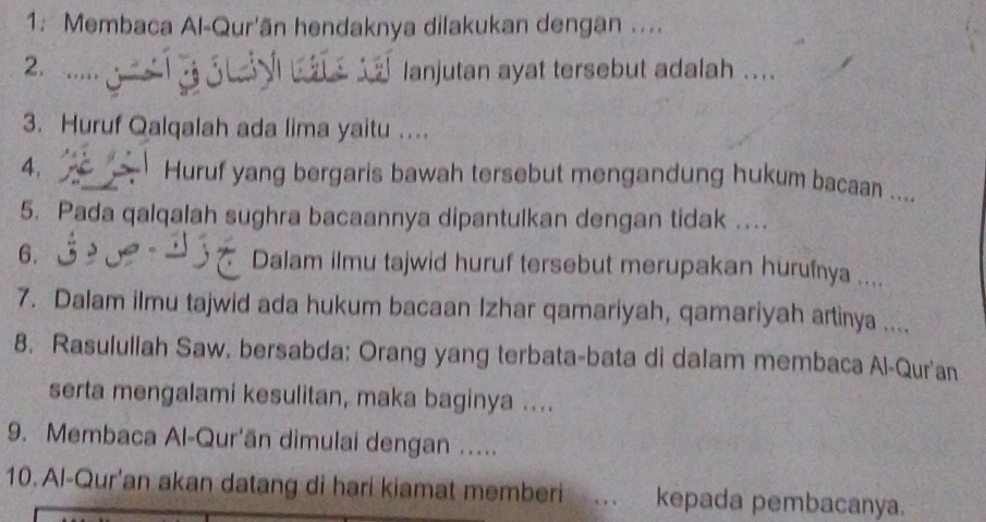 1: Membaca Al-Qur'ān hendaknya dilakukan dengan .... 
2. 
lanjutan ayat tersebut adalah .... 
3. Huruf Qalqalah ada lima yaitu … 
4. Huruf yang bergaris bawah tersebut mengandung hukum bacaan .... 
5. Pada qalqalah sughra bacaannya dipantulkan dengan tidak .. 
6. Dalam ilmu tajwid huruf tersebut merupakan hurufnya .... 
7. Dalam ilmu tajwid ada hukum bacaan Izhar qamariyah, qamariyah artinya .... 
8. Rasululiah Saw. bersabda: Orang yang terbata-bata di dalam membaca Al-Qur'an 
serta mengalami kesulitan, maka baginya .... 
9. Membaca Al-Qur'ān dimulai dengan ….... 
10. Al-Qur'an akan datang di hari kiamat memberi . kepada pembacanya.