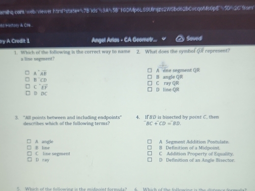 amihq.com/web/viewer.html?state="7Bids"93A%5B"1GDMp6LSSUlmjzs2WSbd62bCvcqoMs0pE"> 90°· 26° from!
Hd History A Cre..
try A Credit 1 Angel Arias - CA Geometr... Saved
1. Which of the following is the correct way to name 2. What does the symbol overline QR represent?
a line segment?
A^-overline AB
A ine segment QR
B^-CD
B angle QR
C ray QR
Coverleftrightarrow EF D line QR
DDC
3. “All points between and including endpoints” 4. IFBD is bisected by point C. then
describes which of the following terms? ^-BC+^-CD=^-BD.
A angle A Segment Addition Postulate.
B line B Definition of a Midpoint.
C line segment C Addition Property of Equality.
D ray D Definition of an Angle Bisector.
5. Which of the following is the midpoint formula? 6. Which of the following is the distunce formula?