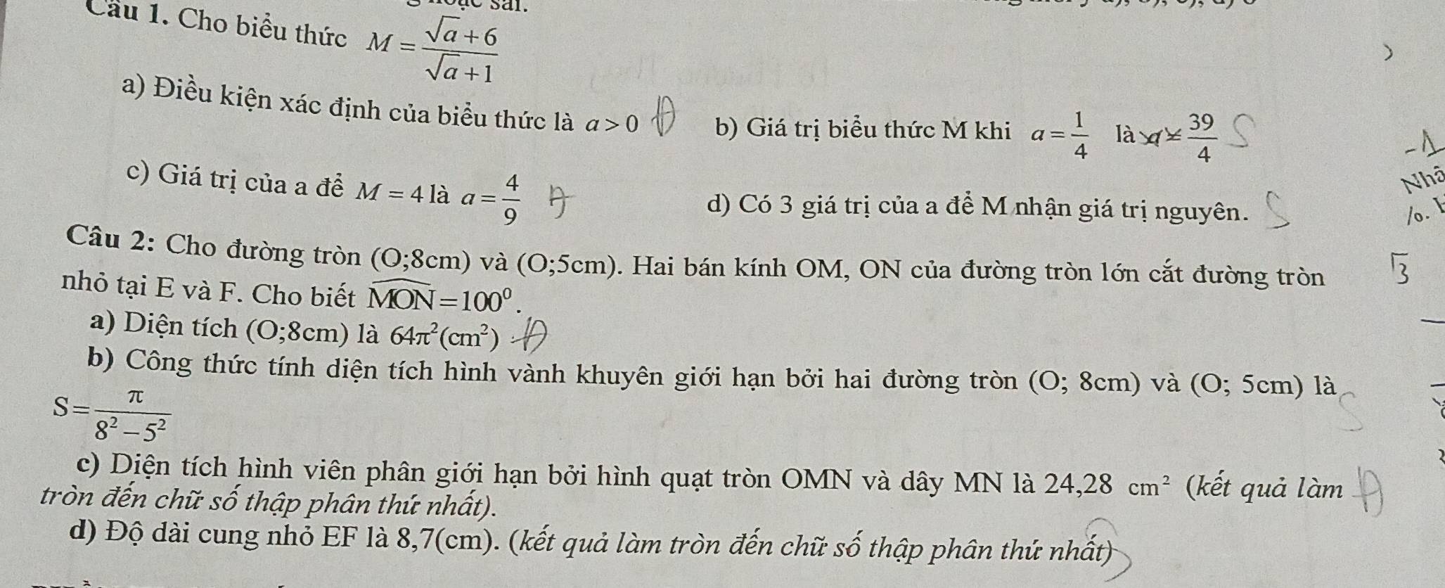 Cầu 1. Cho biểu thức M= (sqrt(a)+6)/sqrt(a)+1 
a) Điều kiện xác định của biểu thức là a>0 b) Giá trị biểu thức M khi a= 1/4  là x1≤  39/4 
c) Giá trị của a đề M=41a à a= 4/9 
d) Có 3 giá trị của a để M nhận giá trị nguyên. 
Câu 2: Cho đường tròn (O;8cm) va(O;5cm). Hai bán kính OM, ON của đường tròn lớn cắt đường tròn 
nhỏ tại E và F. Cho biết widehat MON=100°. 
a) Diện tích (O;8cm) là 64π^2(cm^2)
b) Công thức tính diện tích hình vành khuyên giới hạn bởi hai đường tròn (O; 8cm) và (O; 5cm) là
S= π /8^2-5^2 
c) Diện tích hình viên phân giới hạn bởi hình quạt tròn OMN và dây MN là 24, 28cm^2 (kết quả làm 
tròn đến chữ số thập phân thứ nhất). 
d) Độ dài cung nhỏ EF là 8,7(cm). (kết quả làm tròn đến chữ số thập phân thứ nhất)