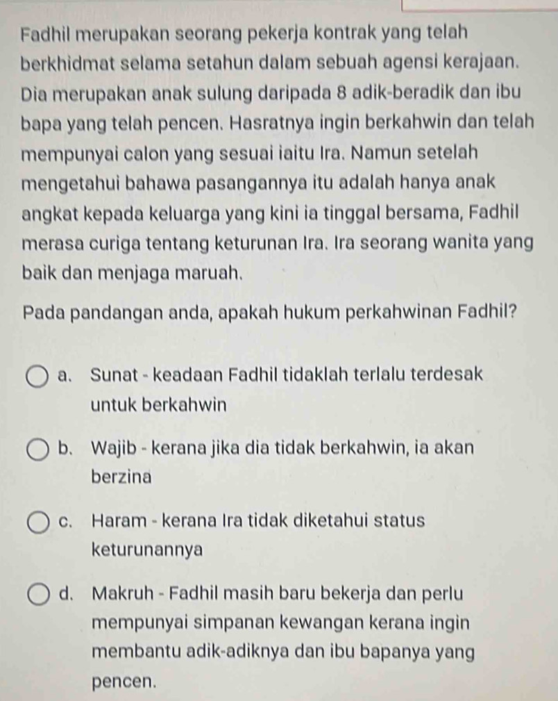 Fadhil merupakan seorang pekerja kontrak yang telah
berkhidmat selama setahun dalam sebuah agensi kerajaan.
Dia merupakan anak sulung daripada 8 adik-beradik dan ibu
bapa yang telah pencen. Hasratnya ingin berkahwin dan telah
mempunyai calon yang sesuai iaitu Ira. Namun setelah
mengetahui bahawa pasangannya itu adalah hanya anak
angkat kepada keluarga yang kini ia tinggal bersama, Fadhil
merasa curiga tentang keturunan Ira. Ira seorang wanita yang
baik dan menjaga maruah.
Pada pandangan anda, apakah hukum perkahwinan Fadhil?
a. Sunat - keadaan Fadhil tidaklah terlalu terdesak
untuk berkahwin
b. Wajib - kerana jika dia tidak berkahwin, ia akan
berzina
c. Haram - kerana Ira tidak diketahui status
keturunannya
d. Makruh - Fadhil masih baru bekerja dan perlu
mempunyai simpanan kewangan kerana ingin
membantu adik-adiknya dan ibu bapanya yang
pencen.