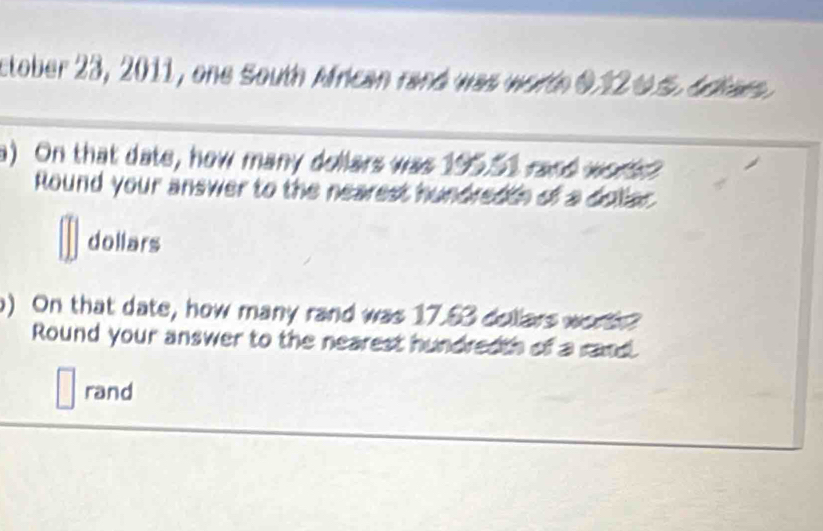 ctober 23, 2011, one South Mfrican rand was worth 0.12 0S. Adiars. 
a) On that date, how many dollars was 195.51 rand work 
Round your answer to the nearest hundredth of a doliar 
dollars 
) On that date, how many rand was 17.53 dollars worh? 
Round your answer to the nearest hundredth of a rand. 
rand