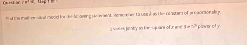 of 10, Step 1 of 1 
Find the mathematical model for the following statement. Remember to use k as the constant of proportionality.
z varies jointly as the square of x and the 5^(th) power of y.